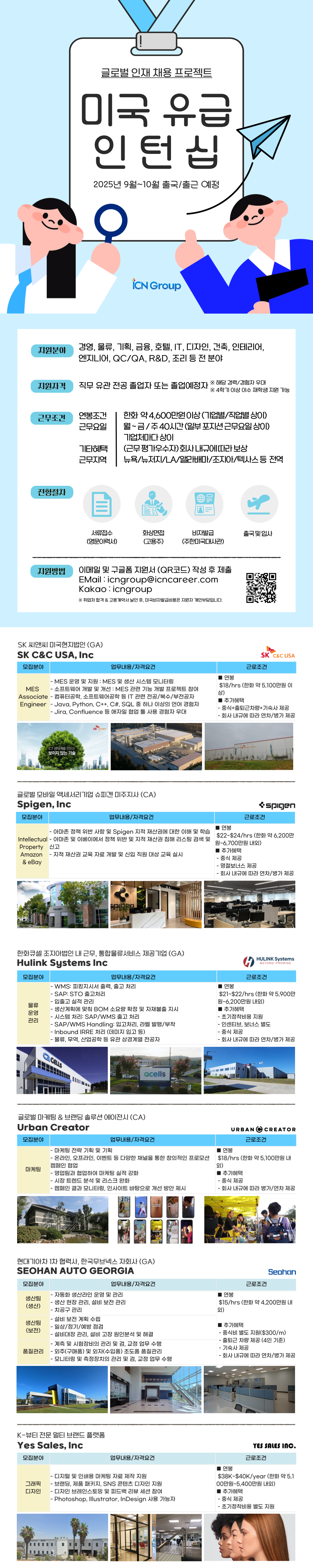 2025년 9월~10월 출국/출근 예정 iCN Group 지원분야 경영, 물류, 기획, 금융, 호텔, IT, 디자인, 건축, 인테리어, 엔지니어, QC/QA, R&D, 조리 등 전 분야 지원자격 직무 유관전공 졸업자 또는 졸업예정자 ※ 해당 경력/경험자 우대 ※ 4학기 이상 이수 재학생 지원 가능 근무조건 연봉조건 근무요일 한화 약 4,600만원이상(기업별/직업별 상이) 월~금/주40시간(일부 포지션근무요일상이) 기업체마다 상이 기타혜택 근무지역 (근무평가우수자)회사내규에 따라 보상 뉴욕/뉴저지/LA/앨라배마/조지아/텍사스 등 전역 전형절차 지원방법 서류접수 화상면접 비자발급 출국 및 입사 (영문이력서) (고용주) (주한미국대사관) 이메일 및 구글폼 지원서 (QR코드) 작성 후 제출 EMail: icngroup@icncareer.com Kakao icngroup ※ 취업처 합격 & 고용계약서 날인 후, 미국비자발급비용은 지원자 개인부담입니다. SK 씨앤씨 미국현지법인(GA) SK C&C USA, Inc 모집분야 업무내용/자격요건 -MES 운영 및 지원: MES 및 생산 시스템 모니터링 MES -소프트웨어 개발 및 개선: MES 관련 기능 개발 프로젝트 참여 Associate - 컴퓨터공학, 소프트웨어공학 등 IT 관련 전공/복수/부전공자 Engineer - Java, Python, C++, C#, SQL 중 하나 이상의 언어 경험자 - Jira, Confluence 등 애자일 협업 툴 사용 경험자 우대 연봉 SK C&C USA 근로조건 $18/hrs (한화 약 5,100만원 이 상) 추가혜택 -중식+출퇴근차량+기숙사 제공 - 회사 내규에 따라 연차/병가 제공 ICT 생태계를 만드는 보이지 않는 기술 SK 주식회사 글로벌 모바일 액세서리기업 슈피겐 미주지사(CA) Spigen, Inc spigen 모집분야 업무내용/자격요건 근로조건 ■ 연봉 - 아마존 정책 위반 사항 및 Spigen 지적 재산권에 대한 이해 및 학습 Intellectual - 아마존 및 이베이에서 정책 위반 및 지적 재산권 침해 리스팅 검색 및 Property 신고 Amazon - 지적재산권 교육 자료 개발 및 신입 직원 대상 교육 실시 & eBay $22~$24/hrs (한화 약 6,200만 원~6,700만원 내외) ■ 추가혜택 •중식 제공 - 명절보너스 제공 - 회사 내규에 따라 연차/병가 제공 한화큐셀 조지아법인 내 근무, 통합물류서비스 제공기업 (GA) Hulink Systems Inc 모집분야 물류 운영 관리 H HULINK Systems BEYOND PROMISE 업무내용/자격요건 - WMS: 피킹지시서 출력, 출고 처리 - SAP: STO 출고처리 -입출고 실적 관리 -생산계획에 맞춰 BOM 소요량 확정 및 자재불출 지시 - 시스템 처리: SAP/WMS 출고 처리 - SAP/WMS Handling: 입고처리, 라벨 발행/부착 - Inbound IRRE 처리 (데미지 입고 등) - 물류, 무역, 산업공학 등 유관 상경계열 전공자 근로조건 연봉 $21~$22/hrs (한화 약 5,900만 원~6,200만원 내외) ■ 추가혜택 -초기정착비용 지원 - 인센티브, 보너스 별도 -중식 제공 - 회사 내규에 따라 연차/병가 제공 CELLS Qcells 글로벌 마케팅 & 브랜딩 솔루션 에이전시 (CA) Urban Creator 모집분야 업무내용/자격요건 URBAN CREATOR 근로조건 -마케팅 전략 기획 및 기획 - 온라인, 오프라인, 이벤트 등 다양한 채널을 통한 창의적인 프로모션 캠페인 협업 마케팅 -영업팀과 협업하여 마케팅 실적 강화 - 시장 트렌드 분석 및 리스크 완화 -캠페인 결과 모니터링, 인사이트 바탕으로 개선 방안 제시 |연봉 $18/hrs (한화 약 5,100만원 내 외) ■추가혜택 -중식 제공 - 회사 내규에 따라 병가/연차 제공 현대기아차 1차협력사, 한국무브넥스 자회사 (GA) SEOHAN AUTO GEORGIA 모집분야 업무내용/자격요건 근로조건 - 자동화 생산라인 운영 및 관리 ■ 연봉 생산팀 Seohan (생산) 생산팀 (보전) 품질관리 - 생산 현장 관리, 설비 보전 관리 -치공구관리 - 설비보전 계획 수립 -일상/정기/예방 점검 - 설비대장 관리, 설비 고장 원인분석 및 해결 - 계측 및 시험장비의 관리 및 검, 교정 업무 수행 -외주(구매품) 및 외자(수입품) 초도품 품질관리 - 모니터링 및 측정장치의 관리 및 검, 교정 업무 수행 $15/hrs (한화 약 4,200만원 내 외) ■ 추가혜택 ・중식비 별도 지원($300/m) - 출퇴근 차량 제공 (4인 기준) 기숙사 제공 - 회사 내규에 따라 연차/병가 제공 K-뷰티 전문 멀티 브랜드 플랫폼 Yes Sales, Inc 모집분야 업무내용/자격요건 -디지털 및 인쇄용 마케팅 자료 제작 지원 그래픽 -브랜딩, 제품 패키지, SNS 콘텐츠 디자인 지원 디자인 -디자인 브레인스토밍 및 피드백 리뷰 세션 참여 - Photoshop, Illustrator, InDesign 사용 가능자 ■ 연봉 YES SALES INC. 근로조건 $38K~$40K/year (한화 약 5,1 00만원~5,400만원 내외) ■ 추가혜택 -중식 제공 - ・초기정착비용 별도 지원
